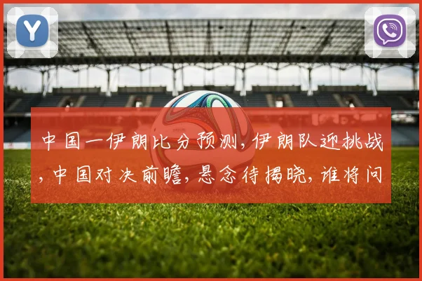 中国一伊朗比分预测,伊朗队迎挑战,中国对决前瞻,悬念待揭晓,谁将问鼎