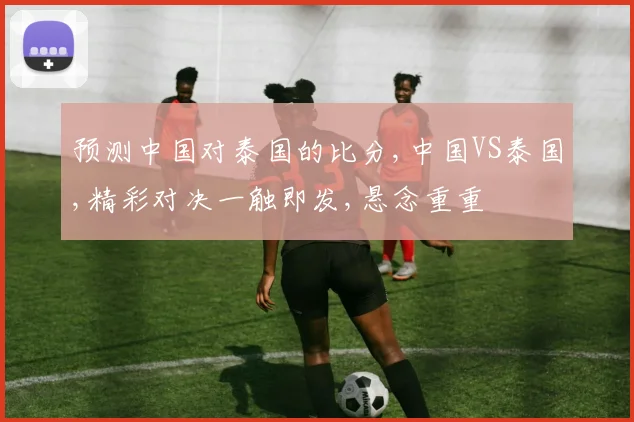 预测中国对泰国的比分,中国VS泰国,精彩对决一触即发,悬念重重