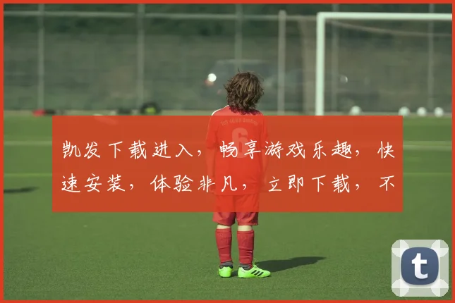 凯发下载进入，畅享游戏乐趣，快速安装，体验非凡，立即下载，不容错过