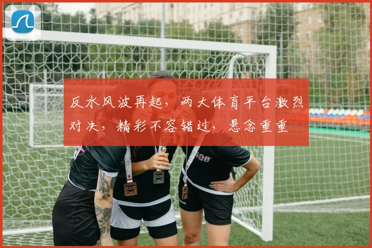 反水风波再起，两大体育平台激烈对决，精彩不容错过，悬念重重