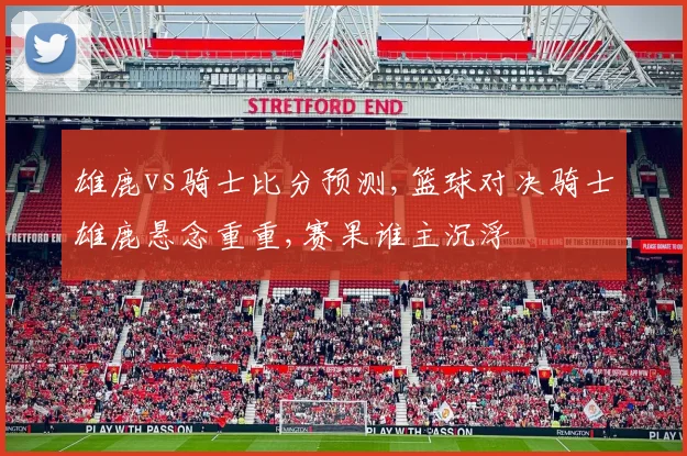 雄鹿vs骑士比分预测,篮球对决骑士雄鹿悬念重重,赛果谁主沉浮
